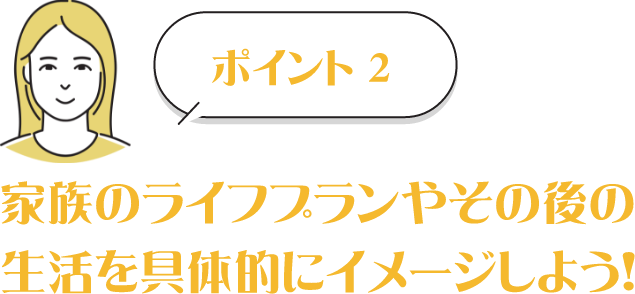 POINT2　家族のライフプランやその後の生活を具体的にイメージしよう！